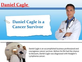 Daniel Cagle

Daniel Cagle is a
Cancer Survivor

Daniel Cagle is an accomplished business professional and
courageous cancer survivor. Before his life had the chance
to blossom, Daniel Cagle was diagnosed with Hodgkin’s
Lymphoma cancer.

 