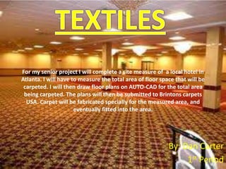 For my senior project I will complete a site measure of a local hotel in
Atlanta. I will have to measure the total area of floor space that will be
 carpeted. I will then draw floor plans on AUTO-CAD for the total area
 being carpeted. The plans will then be submitted to Brintons carpets
  USA. Carpet will be fabricated specially for the measured area, and
                      eventually fitted into the area.




                                                           By: Dan Carter
                                                                1st Period
 