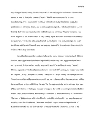 Carter 3


very inexpensive and is very durable, however it is not easily dyed which means vibrant colors

cannot be used in the dyeing process (Carpet). Wool is a common material in carpet

manufacturing. Wool is commonly combined with nylon to make the ultimate carpet, the

combination is extremely durable and is easily dyed making it the perfect combination, (About

Carpet). Polyester is a material used in mid to low priced carpeting. Polyester came into play

when the price of raw materials rose in early 2000 (Carpet). Polyester is stain resistant and very

inexpensive however it has a tendency to crush and mat down very easily making it not a very

durable carpet (Carpet). Materials used and weaving styles differ depending on the region of the

world in which they came from.


       Carpet has been a product produced all over the world for many centuries by all different

cultures. The Egyptians have been making carpet for a very long time. Egyptian carpets have

very geometric designs and are usually woven with wool (Carpet Manufacturing Process).

Chinese rugs and carpets have been manufactures since early 17th century, the carpets were made

for Emperor Ch’ung Chen (About Carpet). Turkey also is a major country for carpet production.

Turkish carpets have elaborate patterns, motifs and use exuberant colors, these carpets are said to

be second finest in the world (About Carpet). The finest carpets in the world originate from Iran,

(About Carpet). Iran is the largest producer of carpet in the world, accounting for one third of the

worlds carpet, (About Carpet). Another major contributor to the carpet industry is Great Britain.

The town of Kidderminster which lies 20 miles east of Birmingham City has served as a carpet

weaving center for Great Britain (Burrows). Axminster carpets are the main production of

Kidderminster today but are relatively new to the carpet industry (Burrows). As well as the
 