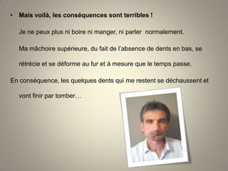• Mais voilà, les conséquences sont terribles !

Je ne peux plus ni boire ni manger, ni parler normalement.
Ma mâchoire supérieure, du fait de l’absence de dents en bas, se
rétrécie et se déforme au fur et à mesure que le temps passe.
En conséquence, les quelques dents qui me restent se déchaussent et
vont finir par tomber…

 