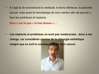 • Il s’agit là de reconstruire le vestibule, la lèvre inférieure, le plancher
buccal, mais aussi le remodelage de mon menton afin de pouvoir y
fixer les prothèses et implants.
Mais c’est là que « le bas blesse » …

• Les implants et prothèses ne sont pas remboursés, donc à ma
charge, car considérés comme de la chirurgie esthétique
malgré que ce soit la conséquence de mon cancer.

 