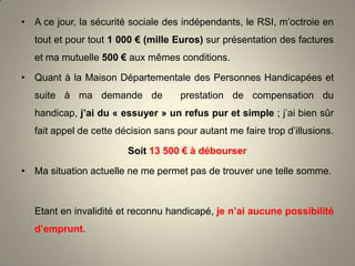 • A ce jour, la sécurité sociale des indépendants, le RSI, m’octroie en
tout et pour tout 1 000 € (mille Euros) sur présentation des factures
et ma mutuelle 500 € aux mêmes conditions.
• Quant à la Maison Départementale des Personnes Handicapées et
suite à ma demande de

prestation de compensation du

handicap, j’ai du « essuyer » un refus pur et simple ; j’ai bien sûr
fait appel de cette décision sans pour autant me faire trop d’illusions.

Soit 13 500 € à débourser
• Ma situation actuelle ne me permet pas de trouver une telle somme.

Etant en invalidité et reconnu handicapé, je n’ai aucune possibilité
d’emprunt.

 