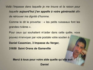Voilà l’impasse dans laquelle je me trouve et la raison pour
laquelle aujourd’hui j’en appelle à votre générosité afin
de retrouver ma dignité d’homme.
Comme le dit le proverbe : « les petits ruisseaux font les
grandes rivières ».
Pour ceux qui souhaitent m’aider dans cette quête, vous
pouvez m’envoyer par voie postale votre soutien à :
Daniel Casamian, 3 Impasse du Verger,
31650 Saint Orens de Gameville

Merci à tous pour votre aide quelle qu’elle soit
Daniel

 