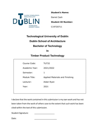 Technological University of Dublin
Dublin School of Architecture
Bachelor of Technology
In
Timber Product Technology
I declare that the work contained in this submission is my own work and has not
been taken from the work of others save to the extent that such work has been
cited within the text of this submission.
Student Signature: __________________
Date: ____________________
Course Code: TU732
Academic Year: 2021/2022
Semester: 1
Module Title: Applied Materials and Finishing
Lecturer: Aidan Ryan
Year: 2021
Student’s Name:
Daniel Cash
Student ID Number:
C19720711
 