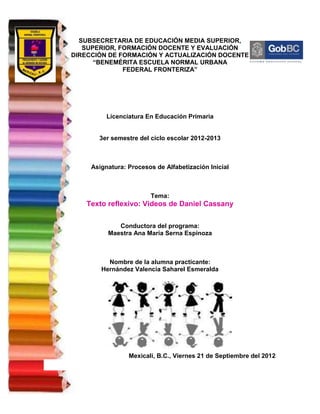 SUBSECRETARIA DE EDUCACIÓN MEDIA SUPERIOR,
   SUPERIOR, FORMACIÓN DOCENTE Y EVALUACIÓN
DIRECCIÓN DE FORMACIÓN Y ACTUALIZACIÓN DOCENTE
      “BENEMÉRITA ESCUELA NORMAL URBANA
              FEDERAL FRONTERIZA”




          Licenciatura En Educación Primaria


       3er semestre del ciclo escolar 2012-2013



     Asignatura: Procesos de Alfabetización Inicial



                        Tema:
   Texto reflexivo: Videos de Daniel Cassany

             Conductora del programa:
          Maestra Ana María Serna Espinoza



          Nombre de la alumna practicante:
        Hernández Valencia Saharel Esmeralda




                 Mexicali, B.C., Viernes 21 de Septiembre del 2012
 