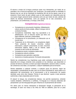 El alumno a través de la lengua construye cosas muy interesantes, por medio de su
gramática, de su forma de expresión oral, construyen y se puede percibir su identidad, la
persona que es, por tal es importante la enseñanza del uso de los signos, pues en su
presente y futuro serán de gran utilidad, pues en todo aspecto son requeridos para dar
una buena imagen personal siendo valorados como son por medio de esto, además del
diseño de diversas herramientas, como por ejemplo: En la vida universitaria, una
presentación, una conferencias, un ensayo, entre otros.

                         Competencias lingüísticas básicas:
       Competencia en comunicación lingüística: Alfabetización,
       cultura escrita de forma amplia, utilizar la lengua oral en
       contextos formales.
       Competencia matemática: Algo muy equivalente a la
       alfabetización, son un discurso escrito que tiene una
       lógica diferente, particular y desarrollada,
       Competencia en el conocimiento y la interacción con el
       mundo físico.
       Tratamiento de la información y la competencia digital:
       Tiene presencia de buscar, encontrar, evaluar
       información y adquirir conocimiento, es decir, encontrar
       información objetiva, fiable y útil en internet, saber
       moverse en ese mundo de información.
       Competencia social y ciudadana (saber estar).
       Competencia cultural y artística.
       Competencia para aprender a aprender.
       Autonomía e iniciativa personal. (Formación del aprendiz)

Siendo las competencias muy lingüísticas pues están centradas primeramente en el
desarrollo de la lengua, teniendo como propósito en los individuos, que desarrollen el
proceso de lectura y escritura, es decir que sepan interpretarla, razonar lo leído, lo escrito,
dar coherencia a las ideas, a la expresión, a adquirir habilidades para la formación.

Siendo adaptadas a cualquier contexto, a cualquier grupo de alumnos, según las
necesidades y características de este, pero con el mismo importante fin, tener poder en la
elaboración del conocimiento, de la comunicación y de la construcción de nuestra
identidad, pues como dice Cassany “Somos lo que decimos”, ayuda a crear personas
autónomas y mejor preparadas para el mundo.

El adquirir la lengua, las competencias básicas, nos permite expresarnos, entender
nuestra alrededor, enfrentarnos a conflictos, “el lenguaje es el discurso elaborado del
pensamiento” por tal el lenguaje tiene gran influencia en el pensamiento del hombre.

Por último pero no menos interesante la Generación Google, la generación de la
tecnología, el autor nos marca a los niños de 1993 en adelante, pues fue un paso
 