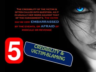 The credibility of the victim is
often called into question, as it
is usually her word against that
 of the harassment’s. The victim
may be very embarrassed
by the events, or afraid of
     ridicule or revenge
 