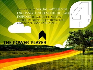 Man insists on sexual favours in
     exchange for benefits he can
     dispense because of his position:
     getting or keeping a job, promotion,
     orders and bank overdrafts.




THE POWER-PLAYER
 