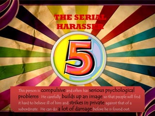 THE SERIAL
                     HARASSER




This person is compulsive and often has serious psychological
problems.    He carefully builds up      an image so that people will find
it hard to believe ill of him and strikes in private against that of a
subordinate. He can do a lot of damage before he is found out.
 