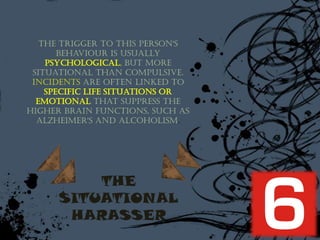 The trigger to this person's
       behaviour is usually
    psychological, but more
 situational than compulsive.
 Incidents are often linked to
    specific life situations or
  emotional that suppress the
higher brain functions, such as
  Alzheimer's and alcoholism.




          THE
      SITUATIONAL
       HARASSER
 