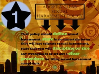 ADOPT A CLEAR
              SEXUAL
         HARASSMENT POLICY



That policy should define sexual
harassment, state in no uncertain terms
that will not tolerate sexual harassment,
state that you will discipline or fire
any wrongdoers or set out a clear
procedure for filing sexual harassment
complaints.
 