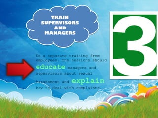 TRAIN
  SUPERVISORS
      AND
   MANAGERS




Do a separate training from
employees. The sessions should
educate      managers and
supervisors about sexual

harassment and   explain
how to deal with complaints.
 