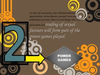 In times of uncertainty, fear, limited promotion
opportunities, retrenchments, personal stress and
performance pressure, there is a real danger that sexual
        trading of sexual
harassment and

favours will form part of the
power games played.


                             POWER
                             GAMES
 