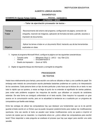 INSTITUCION EDUCATIVA
ALBERTO LEBRUN MUNERA
DIAGNÓSTICO
NOMBRE(S):Daniel Felipe Cetina FECHA_ 12/04/2013
- ACTIVIDAD 1 WORD
- Taller de ejercitación procesador de textos -
Temas a
Tratar
Reconocimiento del entorno del programa, configuración de página, corrección de
ortografía, inserción de imágenes, aplicación de formatos de texto y párrafo, escaneo e
impresión de documentos.
Objetivo
Aplicar los temas a tratar en un documento Word, haciendo uso de las herramientas
explicadas en clase.
1. Ingrese al programa Microsoft Word, configure la página con las siguientes características:
- Tamaño carta - Márgenes (Sup) 3 – (Inf) 2 - Izq / Der (2,5)
- Vertical - Encuadernación 0
- Diseño de Impresión - Zoom al 100%
2. Digitar el siguiente bloque de información y corregirle la ortografía:
PROCESADOR
DE TEXTOS
Hasta hace relativamente poco tiempo, para escribir una carta se utilizaba un lápiz y una cuartilla de papel. Sin
embargo este metodo de comunicacion escrita planteaba bastantes problemas en cuanto a la interpretación
de los caracteres. Cada persona tiene un tipo de letra particular y esto hace que la lectura de un texto no sea
todo lo rápido que se quisiera, a veces se llega al punto de no entender el significado de siertas palabras.
para evitar este problema surgieron las maquinas de escribir, que utilizaban un conjunto de carácteres
estandar. De esta forma se consiguió uniformidad en el texto escrito. Esta maquina ha supuesto un gran
avance en la comunicación excrita, pero en la actualidad la tendencia es a sustituirla por un programa de
computadora que fasilite este trabajo.
Entre las ventajas de utilizar las computadoras hay que destacar una fundamental, que es la de permitr
guardar el testo excrito en un fichero que se puede recuperar posteriormente para realisar las modificasiones
oportunas. Una vez escrito el texto se peuden acer tantas modificaciones como se quiera e imprimir el
numero de copias que se neseciten. Lo importante ahora es: ¿cómo utilizar las computadoras para escribir
texto? Para responder a esta pregunta se analisara el proceso que hay que seguir para escribir una carta
sensilla.
 