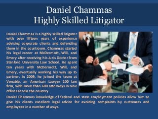 Daniel Chammas
Highly Skilled Litigator
Daniel Chammas is a highly skilled litigator
with over fifteen years of experience
advising corporate clients and defending
them in the courtroom. Chammas started
his legal career at McDermott, Will, and
Emery after receiving his Juris Doctor from
Stanford University Law School. He spent
ten years with McDermott, Will, and
Emery, eventually working his way up to
partner. In 2009, he joined the team at
Venable, an American Lawyer 100 law
firm, with more than 600 attorneys in nine
offices across the country.
Daniel Chammas knowledge of federal and state employment policies allow him to
give his clients excellent legal advice for avoiding complaints by customers and
employees in a number of ways.
 