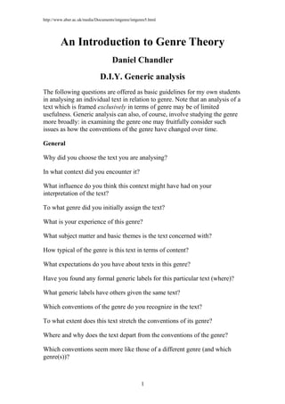 http://www.aber.ac.uk/media/Documents/intgenre/intgenre5.html
An Introduction to Genre Theory
Daniel Chandler
D.I.Y. Generic analysis
The following questions are offered as basic guidelines for my own students
in analysing an individual text in relation to genre. Note that an analysis of a
text which is framed exclusively in terms of genre may be of limited
usefulness. Generic analysis can also, of course, involve studying the genre
more broadly: in examining the genre one may fruitfully consider such
issues as how the conventions of the genre have changed over time.
General
Why did you choose the text you are analysing?
In what context did you encounter it?
What influence do you think this context might have had on your
interpretation of the text?
To what genre did you initially assign the text?
What is your experience of this genre?
What subject matter and basic themes is the text concerned with?
How typical of the genre is this text in terms of content?
What expectations do you have about texts in this genre?
Have you found any formal generic labels for this particular text (where)?
What generic labels have others given the same text?
Which conventions of the genre do you recognize in the text?
To what extent does this text stretch the conventions of its genre?
Where and why does the text depart from the conventions of the genre?
Which conventions seem more like those of a different genre (and which
genre(s))?
1
 