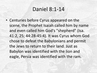 Daniel 8:1-14Centuries before Cyrus appeared on the scene, the Prophet Isaiah called him by name and even called him God's "shepherd" (Isa. 41:2, 25; 44:28-45:4). It was Cyrus whom God chose to defeat the Babylonians and permit the Jews to return to their land. Just as Babylon was identified with the lion and eagle, Persia was identified with the ram. 