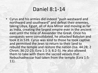 Daniel 8:1-14Cyrus and his armies did indeed "push westward and northward and southward" and defeat their enemies, taking Libya, Egypt, all of Asia Minor and moving as far as India, creating the largest empire ever in the ancient east until the time of Alexander the Great. Once his conquests were consolidated, he attacked Babylon and took it in 539. Cyrus was kind to those he took captive and permitted the Jews to return to their land to rebuild the temple and restore the nation (Isa. 44:28; 2 Chron. 36:22-23; Ezra 1:1-3; 6:2-5). He also allowed them to take with them the sacred vessels that Nebuchadnezzar had taken from the temple (Ezra 1:5-11).