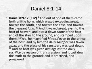 Daniel 8:1-14Daniel 8:9-12 (KJV) 9 And out of one of them came forth a little horn, which waxed exceeding great, toward the south, and toward the east, and toward the pleasant land. 10 And it waxed great, even to the host of heaven; and it cast down some of the host and of the stars to the ground, and stamped upon them. 11 Yea, he magnified himself even to the prince of the host, and by him the daily sacrifice was taken away, and the place of his sanctuary was cast down. 12 And an host was given him against the daily sacrifice by reason of transgression, and it cast down the truth to the ground; and it practised, and prospered. 