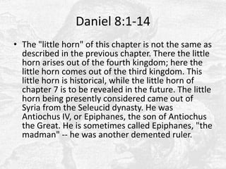 Daniel 8:1-14The "little horn" of this chapter is not the same as described in the previous chapter. There the little horn arises out of the fourth kingdom; here the little horn comes out of the third kingdom. This little horn is historical, while the little horn of chapter 7 is to be revealed in the future. The little horn being presently considered came out of Syria from the Seleucid dynasty. He was Antiochus IV, or Epiphanes, the son of Antiochus the Great. He is sometimes called Epiphanes, "the madman" -- he was another demented ruler.
