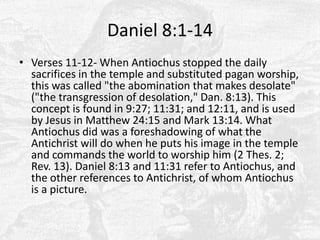 Daniel 8:1-14Verses 11-12- When Antiochus stopped the daily sacrifices in the temple and substituted pagan worship, this was called "the abomination that makes desolate" ("the transgression of desolation," Dan. 8:13). This concept is found in 9:27; 11:31; and 12:11, and is used by Jesus in Matthew 24:15 and Mark 13:14. What Antiochus did was a foreshadowing of what the Antichrist will do when he puts his image in the temple and commands the world to worship him (2 Thes. 2; Rev. 13). Daniel 8:13 and 11:31 refer to Antiochus, and the other references to Antichrist, of whom Antiochus is a picture.