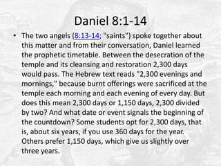 Daniel 8:1-14The two angels (8:13-14; "saints") spoke together about this matter and from their conversation, Daniel learned the prophetic timetable. Between the desecration of the temple and its cleansing and restoration 2,300 days would pass. The Hebrew text reads "2,300 evenings and mornings," because burnt offerings were sacrificed at the temple each morning and each evening of every day. But does this mean 2,300 days or 1,150 days, 2,300 divided by two? And what date or event signals the beginning of the countdown? Some students opt for 2,300 days, that is, about six years, if you use 360 days for the year. Others prefer 1,150 days, which give us slightly over three years.