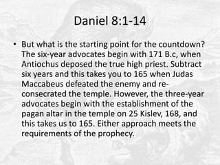 Daniel 8:1-14But what is the starting point for the countdown? The six-year advocates begin with 171 B.c, when Antiochus deposed the true high priest. Subtract six years and this takes you to 165 when Judas Maccabeus defeated the enemy and re-consecrated the temple. However, the three-year advocates begin with the establishment of the pagan altar in the temple on 25 Kislev, 168, and this takes us to 165. Either approach meets the requirements of the prophecy.