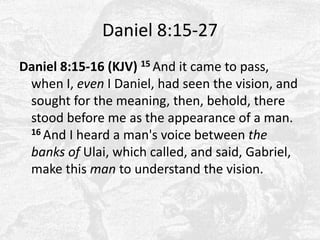 Daniel 8:15-27Daniel 8:15-16 (KJV) 15 And it came to pass, when I, even I Daniel, had seen the vision, and sought for the meaning, then, behold, there stood before me as the appearance of a man. 16 And I heard a man's voice between the banks ofUlai, which called, and said, Gabriel, make this man to understand the vision. 