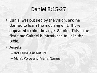 Daniel 8:15-27Daniel was puzzled by the vision, and he desired to learn the meaning of it. There appeared to him the angel Gabriel. This is the first time Gabriel is introduced to us in the Bible.AngelsNot Female in NatureMan’s Voice and Man’s Names