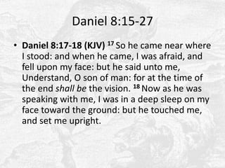 Daniel 8:15-27Daniel 8:17-18 (KJV) 17 So he came near where I stood: and when he came, I was afraid, and fell upon my face: but he said unto me, Understand, O son of man: for at the time of the end shall be the vision. 18 Now as he was speaking with me, I was in a deep sleep on my face toward the ground: but he touched me, and set me upright. 