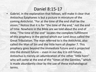 Daniel 8:15-17Gabriel, in the explanation that follows, will make it clear that Antiochus Epiphanes is but a picture in miniature of the coming Antichrist. "For at the time of the end shall be the vision." Notice that it is for "the time of the end," not the end of time. Nowhere in the Bible are we told about the end of time. "The time of the end" locates the complete fulfillment of this prophecy in the period which our Lord Jesus called the Great Tribulation. The man referred to is the Antichrist, also called the Man of Sin and the little horn of chapter 7. This prophecy goes beyond the immediate future and is projected into the distant future -- even in our day it is still future. Antiochus is merely an adumbration of the other "little horn" who will come at the end of the "times of the Gentiles," which is made abundantly clear by the use of these eschatological terms.