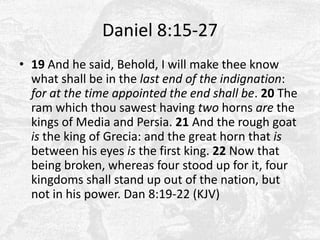 Daniel 8:15-2719 And he said, Behold, I will make thee know what shall be in the last end of the indignation: for at the time appointed the end shall be. 20 The ram which thou sawest having two horns are the kings of Media and Persia. 21 And the rough goat is the king of Grecia: and the great horn that is between his eyes is the first king. 22 Now that being broken, whereas four stood up for it, four kingdoms shall stand up out of the nation, but not in his power. Dan 8:19-22 (KJV)
