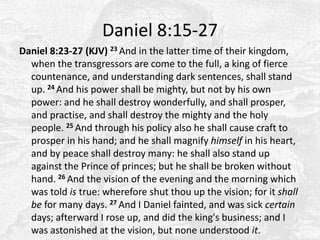 Daniel 8:15-27Daniel 8:23-27 (KJV) 23 And in the latter time of their kingdom, when the transgressors are come to the full, a king of fierce countenance, and understanding dark sentences, shall stand up. 24 And his power shall be mighty, but not by his own power: and he shall destroy wonderfully, and shall prosper, and practise, and shall destroy the mighty and the holy people. 25 And through his policy also he shall cause craft to prosper in his hand; and he shall magnify himself in his heart, and by peace shall destroy many: he shall also stand up against the Prince of princes; but he shall be broken without hand. 26 And the vision of the evening and the morning which was told is true: wherefore shut thou up the vision; for it shall be for many days. 27 And I Daniel fainted, and was sick certain days; afterward I rose up, and did the king's business; and I was astonished at the vision, but none understood it. 