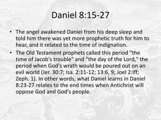 Daniel 8:15-27The angel awakened Daniel from his deep sleep and told him there was yet more prophetic truth for him to hear, and it related to the time of indignation.The Old Testament prophets called this period "the time of Jacob's trouble" and "the day of the Lord," the period when God's wrath would be poured out on an evil world (Jer. 30:7; Isa. 2:11-12; 13:6, 9; Joel 2:lff; Zeph. 1). In other words, what Daniel learns in Daniel 8:23-27 relates to the end times when Antichrist will oppose God and God's people.