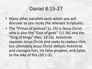 Daniel 8:15-27Many other parallels exist which you will discover as you study the relevant Scriptures.The "Prince of princes" (v. 25) is Jesus Christ, who is also the "God of gods" (11:36) and the "King of Kings" (Rev. 19:16). Antichrist opposes Jesus Christ and seeks to replace Him, but ultimately Jesus Christ defeats Antichrist and consigns him, his false prophet, and Satan to the lake of fire (20:1-3).