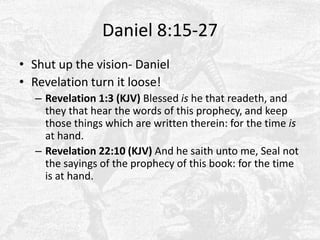 Daniel 8:15-27Shut up the vision- DanielRevelation turn it loose!Revelation 1:3 (KJV) Blessed is he that readeth, and they that hear the words of this prophecy, and keep those things which are written therein: for the time is at hand. Revelation 22:10 (KJV) And he saith unto me, Seal not the sayings of the prophecy of this book: for the time is at hand. 