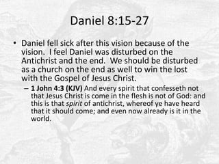 Daniel 8:15-27Daniel fell sick after this vision because of the vision.  I feel Daniel was disturbed on the Antichrist and the end.  We should be disturbed as a church on the end as well to win the lost with the Gospel of Jesus Christ.1 John 4:3 (KJV) And every spirit that confesseth not that Jesus Christ is come in the flesh is not of God: and this is that spirit of antichrist, whereof ye have heard that it should come; and even now already is it in the world. 