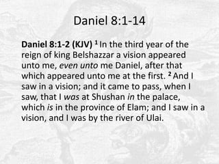Daniel 8:1-14	Daniel 8:1-2 (KJV) 1 In the third year of the reign of king Belshazzar a vision appeared unto me, even unto me Daniel, after that which appeared unto me at the first. 2 And I saw in a vision; and it came to pass, when I saw, that I was at Shushanin the palace, which is in the province of Elam; and I saw in a vision, and I was by the river of Ulai. 