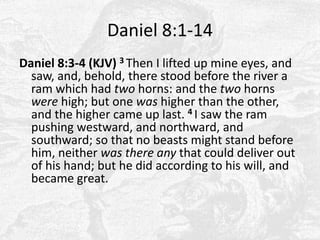 Daniel 8:1-14Daniel 8:3-4 (KJV) 3 Then I lifted up mine eyes, and saw, and, behold, there stood before the river a ram which had two horns: and the two horns were high; but one was higher than the other, and the higher came up last. 4 I saw the ram pushing westward, and northward, and southward; so that no beasts might stand before him, neither was there any that could deliver out of his hand; but he did according to his will, and became great. 