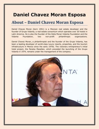 Daniel Chavez Moran Esposa
About – Daniel Chavez Moran Esposa
Daniel Chavez Moran (born 1951) is a Mexican real estate developer and the
founder of Grupo Vidanta, a real estate consortium which operates over 30 hotels in
Latin America. He is also the founder of the Delia Moran Vidanta Foundation and the
Vidanta Foundation, two non-profit philanthropic organizations.
Daniel Chavez Moran, a philanthropist and the founder of the Grupo Vidanta, has
been a leading developer of world-class luxury resorts, properties, and the tourism
infrastructure in Mexico since the early 1970s. The visionary entrepreneur’s initial
hotel project, the Paraíso Mazatlan, which preceded the launching of the Grupo
Vidanta in 1974, remains under the management of the company.
 