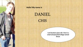 Hello! My name is
DANIEL
CHIS
I am fourteen years old. I live in a
small and peacefull village named
Sîncel.
 
