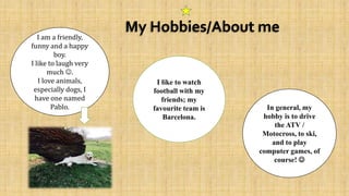 My Hobbies/About meI am a friendly,
funny and a happy
boy.
I like to laugh very
much .
I love animals,
especially dogs, I
have one named
Pablo. In general, my
hobby is to drive
the ATV /
Motocross, to ski,
and to play
computer games, of
course! 
I like to watch
football with my
friends; my
favourite team is
Barcelona.
 