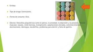 

Ecstasy



Tipo de droga: Estimulante.



Forma de consumo: Oral.



Efectos: Disturbios psiquiátricos como el pánico, la ansiedad, la depresión y la paranoia. Tensión
muscular, náusea, visión borrosa, transpiración, palpitaciones elevadas, estremecimientos,
alucinaciones, desmayos, escalofríos, problemas para dormir y falta de apetito.

 