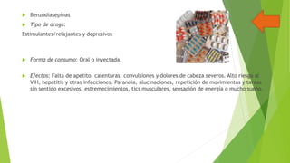 

Benzodiasepinas



Tipo de droga:

Estimulantes/relajantes y depresivos



Forma de consumo: Oral o inyectada.



Efectos: Falta de apetito, calenturas, convulsiones y dolores de cabeza severos. Alto riesgo al
VIH, hepatitis y otras infecciones. Paranoia, alucinaciones, repetición de movimientos y tareas
sin sentido excesivos, estremecimientos, tics musculares, sensación de energía o mucho sueño.

 