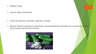 

Designer Drugs



Tipo de droga: Estimulante.



Forma de consumo: Inyectado, ingerido o fumado.



Efectos: Parálisis respiratoria instantánea. Alta posibilidad de sobredosis por su potencia. Muchos
de los mismos efectos de la heroína.

 