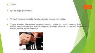 

Cocaína



Tipo de droga: Estimulante.



Forma de consumo: Inhalada, fumada o disuelta en agua e inyectada.



Efectos: Adicción, dilatación de las pupilas, presión y latidos del corazón elevados. Respiración
elevada, ataques epilépticos, infartos, insomnio, ansiedad, inquietud, irritabilidad, temperatura
elevada, muerte de una sobredosis.

 