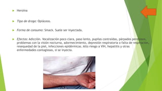 

Heroína



Tipo de droga: Opiáceos.



Forma de consumo: Smack. Suele ser inyectada.



Efectos: Adicción. Vocalización poco clara, paso lento, pupilas contraídas, párpados perezosos,
problemas con la visión nocturna, adormecimiento, depresión respiratoria o falta de respiración,
resequedad de la piel, infecciones epidérmicas. Alto riesgo a VIH, hepatitis y otras
enfermedades contagiosas, si se inyecta.

 