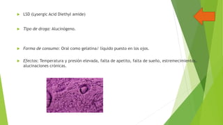 

LSD (Lysergic Acid Diethyl amide)



Tipo de droga: Alucinógeno.



Forma de consumo: Oral como gelatina/ líquido puesto en los ojos.



Efectos: Temperatura y presión elevada, falta de apetito, falta de sueño, estremecimientos,
alucinaciones crónicas.

 