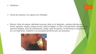 

Inhalantes



Forma de consumo: Los vapores son inhalados.



Efectos: Dolor de cabeza, debilidad muscular, dolor en el abdomen, cambios drásticos en el
humor, agresión, nausea, sangra la nariz, daño al hígado, el riñón y los pulmones, desequilibrios
químicos peligros, falta de coordinación, fatiga, falta de apetito, se disminuye la capacidad de
oír y la respiración, hepatitis o la neuropatía periférica por uso constante.

 