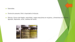 

Esteroides



Forma de consumo: Oral o inyectado al músculo.



Efectos: Cáncer del hígado, esterilidad, rasgos masculinos en mujeres, y femeninos en hombres,
agresión, depresión, acné, cambios de humor.

 